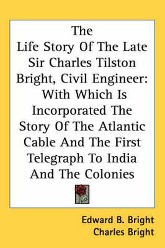 Cover image for The Life Story of the Late Sir Charles Tilston Bright, Civil Engineer: With Which Is Incorporated the Story of the Atlantic Cable and the First Telegraph to India and the Colonies