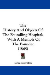 Cover image for The History and Objects of the Foundling Hospital: With a Memoir of the Founder (1865)