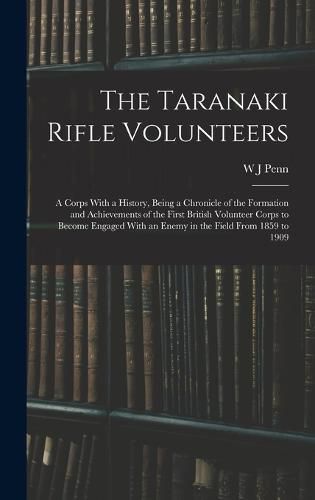 Cover image for The Taranaki Rifle Volunteers; a Corps With a History, Being a Chronicle of the Formation and Achievements of the First British Volunteer Corps to Become Engaged With an Enemy in the Field From 1859 to 1909