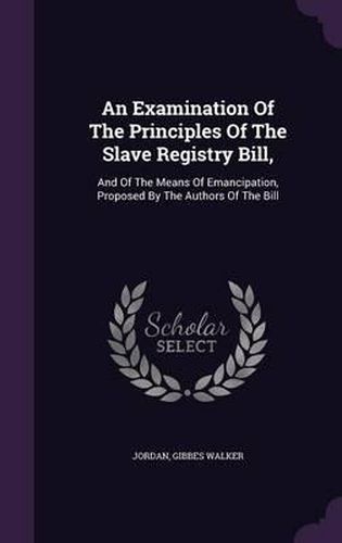 Cover image for An Examination of the Principles of the Slave Registry Bill,: And of the Means of Emancipation, Proposed by the Authors of the Bill