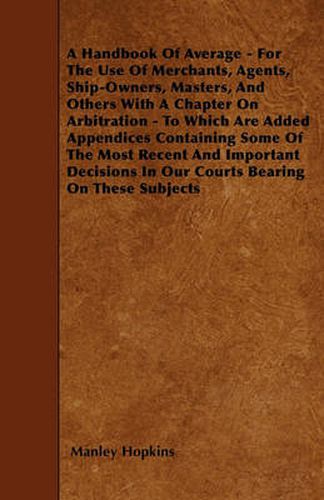 Cover image for A Handbook Of Average - For The Use Of Merchants, Agents, Ship-Owners, Masters, And Others With A Chapter On Arbitration - To Which Are Added Appendices Containing Some Of The Most Recent And Important Decisions In Our Courts Bearing On These Subjects