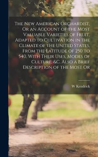 Cover image for The New American Orchardist, Or an Account of the Most Valuable Varieties of Fruit, Adapted to Cultivation in the Climate of the United States, From the Latitude of 250 to 540, With Their Uses, Modes of Culture, &c. Also a Brief Description of the Most Or