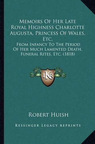 Memoirs of Her Late Royal Highness Charlotte Augusta, Princess of Wales, Etc.: From Infancy to the Period of Her Much Lamented Death, Funeral Rites, Etc. (1818)