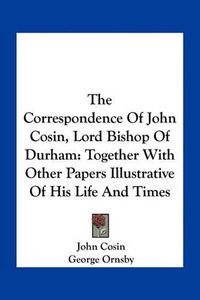 Cover image for The Correspondence of John Cosin, Lord Bishop of Durham: Together with Other Papers Illustrative of His Life and Times