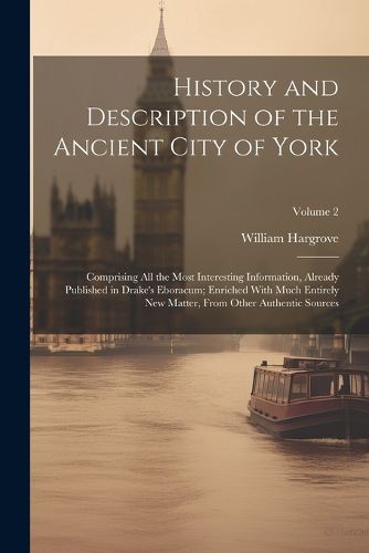 Cover image for History and Description of the Ancient City of York; Comprising All the Most Interesting Information, Already Published in Drake's Eboracum; Enriched With Much Entirely New Matter, From Other Authentic Sources; Volume 2