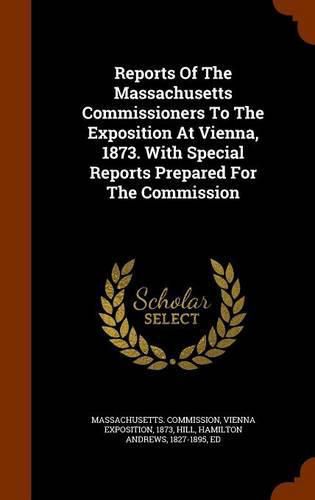 Reports of the Massachusetts Commissioners to the Exposition at Vienna, 1873. with Special Reports Prepared for the Commission