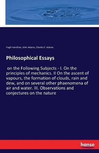 Cover image for Philosophical Essays: on the Following Subjects - I. On the principles of mechanics. II On the ascent of vapours, the formation of clouds, rain and dew, and on several other phaenomena of air and water. III. Observations and conjectures on the nature
