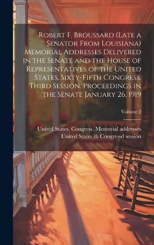 Cover image for Robert F. Broussard (late a Senator From Louisiana) Memorial Addresses Delivered in the Senate and the House of Representatives of the United States, Sixty-fifth Congress, Third Session. Proceedings in the Senate January 26, 1919; Volume 2