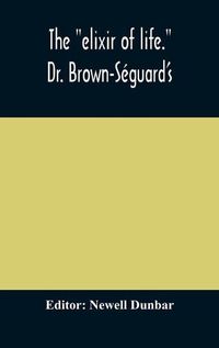 Cover image for The elixir of life.  Dr. Brown-Seguard's own account of his famous alleged remedy for debility and old age, Dr. Variot's experiments and Contemporaneous Comments of the Profession and the Press