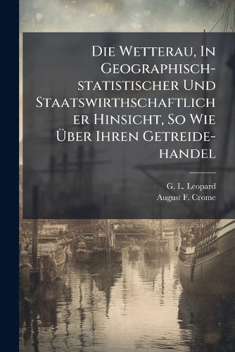 Cover image for Die Wetterau, In Geographisch-statistischer Und Staatswirthschaftlicher Hinsicht, So Wie UEber Ihren Getreide-handel