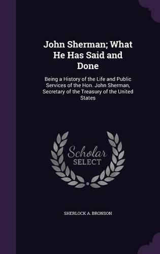 John Sherman; What He Has Said and Done: Being a History of the Life and Public Services of the Hon. John Sherman, Secretary of the Treasury of the United States