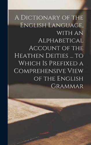 Cover image for A Dictionary of the English Language, With an Alphabetical Account of the Heathen Deities ... to Which is Prefixed a Comprehensive View of the English Grammar