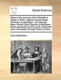 Cover image for State of the Process Colin MacArthur Dyster in Nairn; Against James Rose Merchant in Aberdeen, and George Bean Sheriff Clerk Depute of Aberdeen, Factor Appointed by the Lords of Session Upon the Estate of Hugh Rose of Clava.