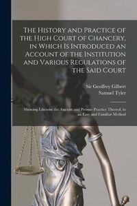 Cover image for The History and Practice of the High Court of Chancery, in Which is Introduced an Account of the Institution and Various Regulations of the Said Court: Showing Likewise the Ancient and Present Practice Thereof, in an Easy and Familiar Method