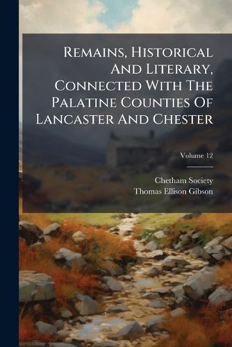Cover image for Remains, Historical And Literary, Connected With The Palatine Counties Of Lancaster And Chester; Volume 12
