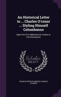 Cover image for An Historical Letter to ... Charles O'Conor ... Styling Himself Columbanus: Upon His Five Addresses or Letters to His Countrymen