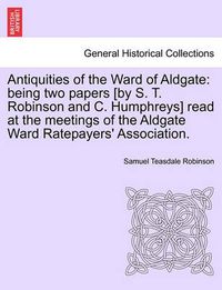 Cover image for Antiquities of the Ward of Aldgate: Being Two Papers [by S. T. Robinson and C. Humphreys] Read at the Meetings of the Aldgate Ward Ratepayers' Association.