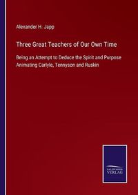 Cover image for Three Great Teachers of Our Own Time: Being an Attempt to Deduce the Spirit and Purpose Animating Carlyle, Tennyson and Ruskin