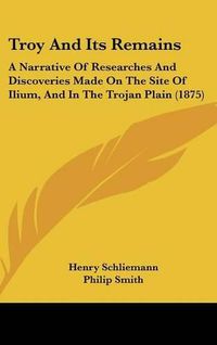 Cover image for Troy and Its Remains: A Narrative of Researches and Discoveries Made on the Site of Ilium, and in the Trojan Plain (1875)