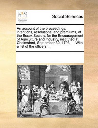 Cover image for An Account of the Proceedings, Intentions, Resolutions, and Premiums, of the Essex Society, for the Encouragement of Agriculture and Industry, Instituted at Chelmsford, September 30, 1793. ... with a List of the Officers ...