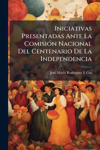 Cover image for Iniciativas Presentadas Ante La Comisin Nacional del Centenario de La Independencia: Fin de Consolidar, Por Medio de La Educacin Pblica, El Espritu de La Nacionalidad Mexicana, Incorporar Esta La Raza Indgena, y Celebrar Dignamente E