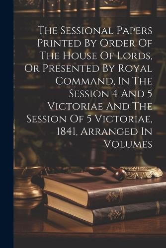 Cover image for The Sessional Papers Printed By Order Of The House Of Lords, Or Presented By Royal Command, In The Session 4 And 5 Victoriae And The Session Of 5 Victoriae, 1841, Arranged In Volumes