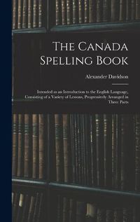 Cover image for The Canada Spelling Book: Intended as an Introduction to the English Language, Consisting of a Variety of Lessons, Progressively Arranged in Three Parts