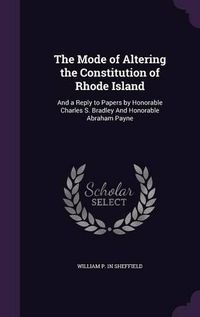 Cover image for The Mode of Altering the Constitution of Rhode Island: And a Reply to Papers by Honorable Charles S. Bradley and Honorable Abraham Payne