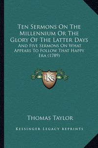 Cover image for Ten Sermons on the Millennium or the Glory of the Latter Days: And Five Sermons on What Appears to Follow That Happy Era (1789)