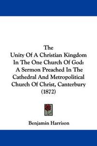 Cover image for The Unity of a Christian Kingdom in the One Church of God: A Sermon Preached in the Cathedral and Metropolitical Church of Christ, Canterbury (1872)