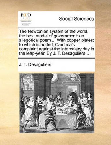 Cover image for The Newtonian System of the World, the Best Model of Government: An Allegorical Poem ... with Copper Plates: To Which Is Added, Cambria's Complaint Against the Intercalary Day in the Leap-Year. by J. T. Desaguliers ...