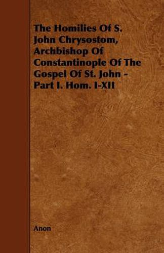 Cover image for The Homilies Of S. John Chrysostom, Archbishop Of Constantinople Of The Gospel Of St. John - Part I. Hom. I-XII