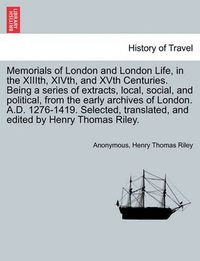 Cover image for Memorials of London and London Life, in the XIIIth, XIVth, and XVth Centuries. Being a series of extracts, local, social, and political, from the early archives of London. A.D. 1276-1419. Selected, translated, and edited by Henry Thomas Riley.