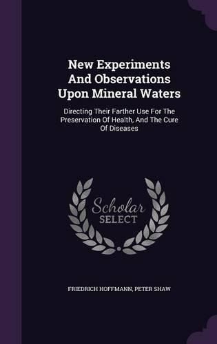 New Experiments and Observations Upon Mineral Waters: Directing Their Farther Use for the Preservation of Health, and the Cure of Diseases