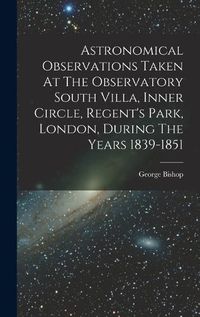 Cover image for Astronomical Observations Taken At The Observatory South Villa, Inner Circle, Regent's Park, London, During The Years 1839-1851