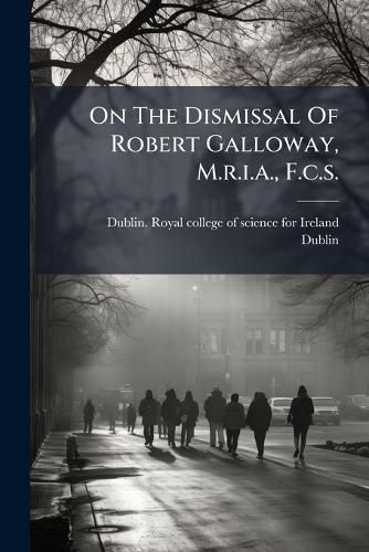 Cover image for On the Dismissal of Robert Galloway, M.R.I.A., F.C.S.: From the Professorship of Chemistry in the Royal College of Science for Ireland, by the Science and Art Department, After His Twenty-Three Years' Successful Services in That Institution...