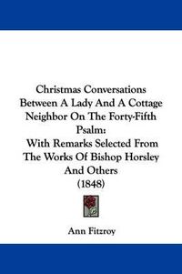 Cover image for Christmas Conversations Between A Lady And A Cottage Neighbor On The Forty-Fifth Psalm: With Remarks Selected From The Works Of Bishop Horsley And Others (1848)