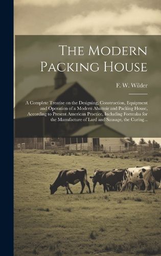 Cover image for The Modern Packing House; a Complete Treatise on the Designing, Construction, Equipment and Operation of a Modern Abattoir and Packing House, According to Present American Practice, Including Formulas for the Manufacture of Lard and Sausage, the Curing...