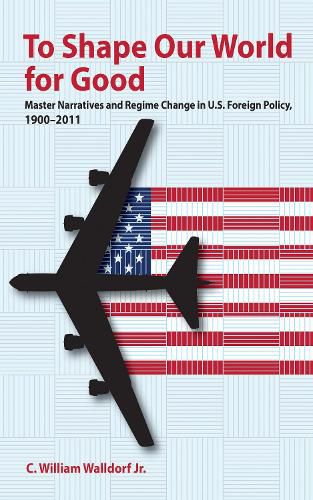 Cover image for To Shape Our World for Good: Master Narratives and Regime Change in U.S. Foreign Policy, 1900-2011