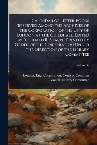 Cover image for Calendar of Letter-books Preserved Among the Archives of the Corporation of the City of London at the Guildhall. Edited by Reginald R. Sharpe. Printed by Order of the Corporation Under the Direction of the Library Committee