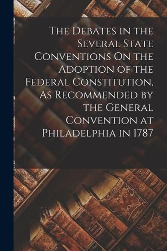 Cover image for The Debates in the Several State Conventions On the Adoption of the Federal Constitution, As Recommended by the General Convention at Philadelphia in 1787