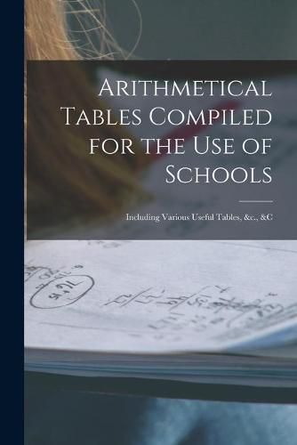 Cover image for Arithmetical Tables Compiled for the Use of Schools [microform]: Including Various Useful Tables, &c., &c