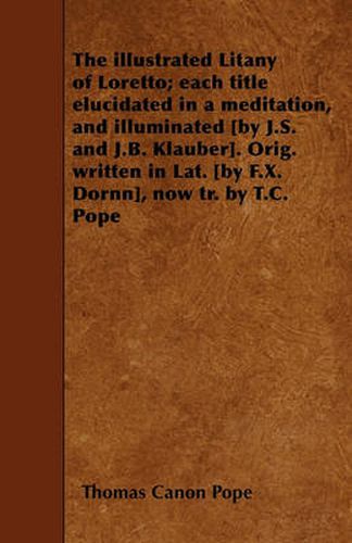 The Illustrated Litany of Loretto; Each Title Elucidated in a Meditation, and Illuminated [by J.S. and J.B. Klauber]. Orig. Written in Lat. [by F.X. Dornn], Now Tr. by T.C. Pope
