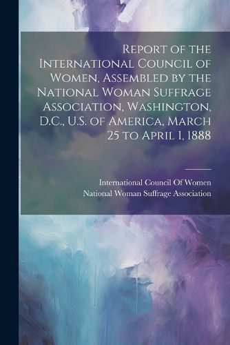 Cover image for Report of the International Council of Women, Assembled by the National Woman Suffrage Association, Washington, D.C., U.S. of America, March 25 to April 1, 1888