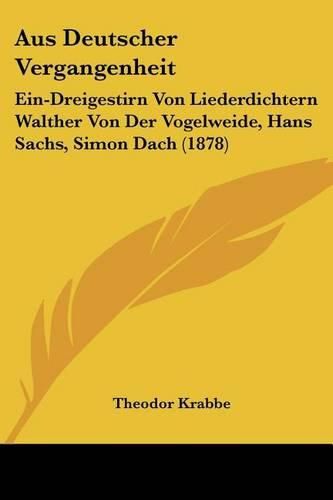 Cover image for Aus Deutscher Vergangenheit: Ein-Dreigestirn Von Liederdichtern Walther Von Der Vogelweide, Hans Sachs, Simon Dach (1878)