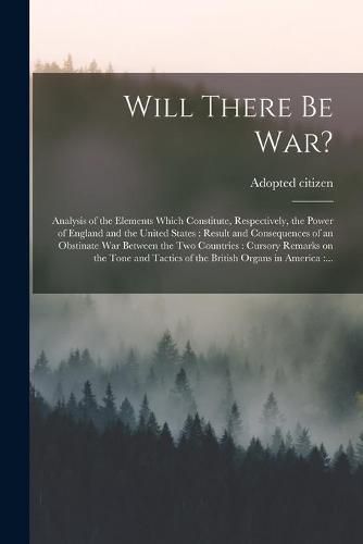 Cover image for Will There Be War? [microform]: Analysis of the Elements Which Constitute, Respectively, the Power of England and the United States: Result and Consequences of an Obstinate War Between the Two Countries: Cursory Remarks on the Tone and Tactics Of...