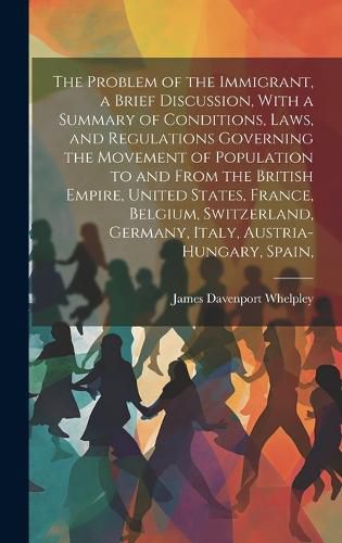 Cover image for The Problem of the Immigrant, a Brief Discussion, With a Summary of Conditions, Laws, and Regulations Governing the Movement of Population to and From the British Empire, United States, France, Belgium, Switzerland, Germany, Italy, Austria-Hungary, Spain,