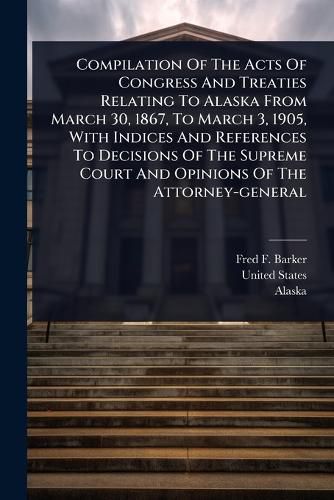 Cover image for Compilation Of The Acts Of Congress And Treaties Relating To Alaska From March 30, 1867, To March 3, 1905, With Indices And References To Decisions Of The Supreme Court And Opinions Of The Attorney-general