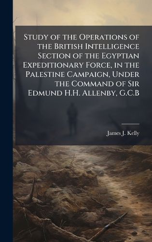 Cover image for Study of the Operations of the British Intelligence Section of the Egyptian Expeditionary Force, in the Palestine Campaign, Under the Command of Sir Edmund H.H. Allenby, G.C.B