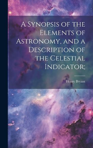 Cover image for A Synopsis of the Elements of Astronomy, and a Description of the Celestial Indicator;